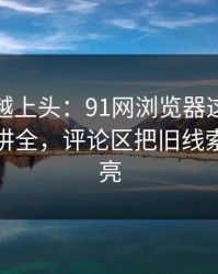 越冷门越上头：91网浏览器这次像是故意没讲全，评论区把旧线索重新点亮