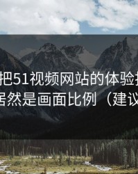 我用7天把51视频网站的体验拆开：最关键的居然是画面比例（建议反复看）