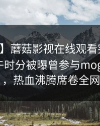 【爆料】蘑菇影视在线观看突发：明星在中午时分被曝曾参与mogushipin，热血沸腾席卷全网