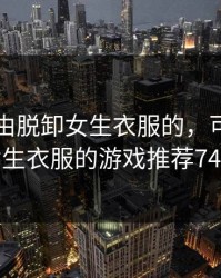 可以自由脱卸女生衣服的，可以自由脱卸女生衣服的游戏推荐74款游戏
