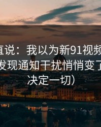 别怪我直说：我以为新91视频没变化，直到我发现通知干扰悄悄变了（细节决定一切）