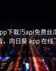 向日葵app下载汅api免费丝瓜ios在线观看，向日葵 app 在线下载