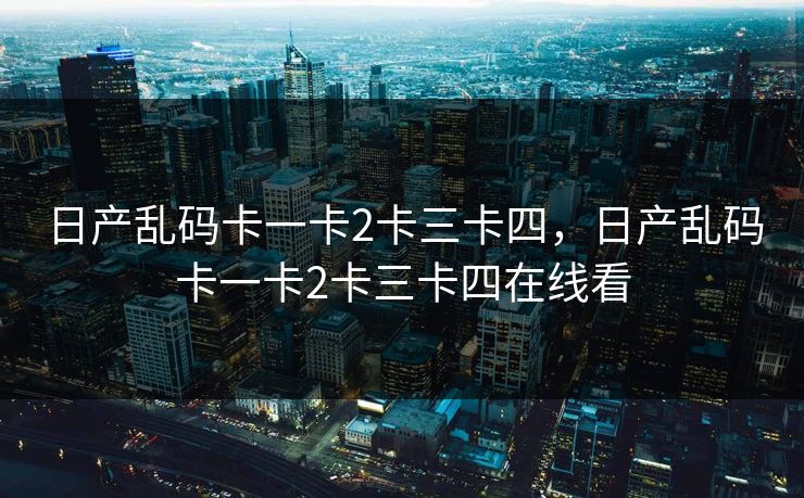 日产乱码卡一卡2卡三卡四，日产乱码卡一卡2卡三卡四在线看
