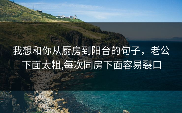 我想和你从厨房到阳台的句子，老公下面太粗,每次同房下面容易裂口