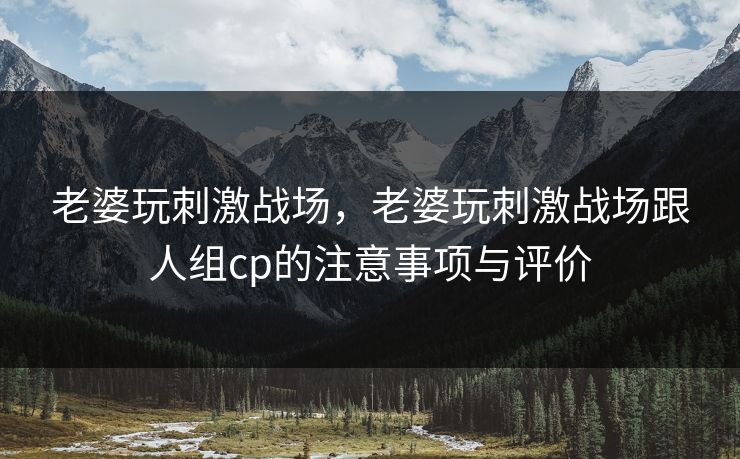 老婆玩刺激战场，老婆玩刺激战场跟人组cp的注意事项与评价