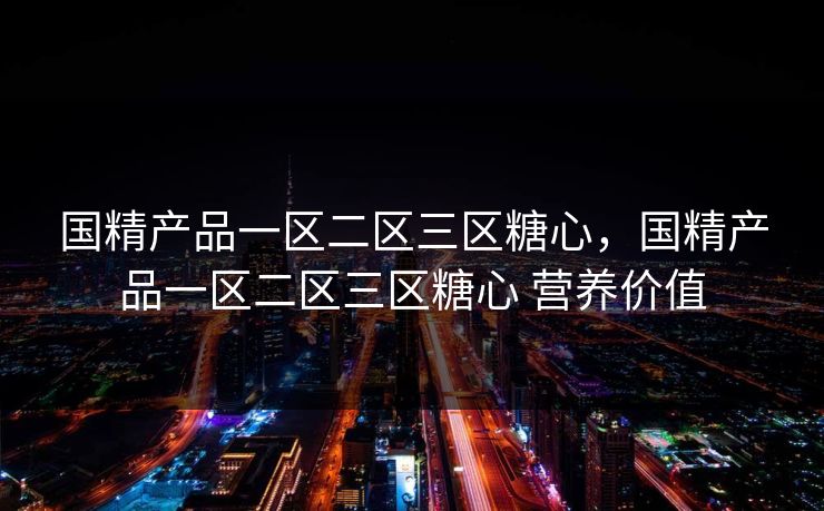 国精产品一区二区三区糖心,国精产品一区二区三区糖心 营养价值 国精产品一区二区三区糖心,国精产品一区二区三区糖心 营养价值