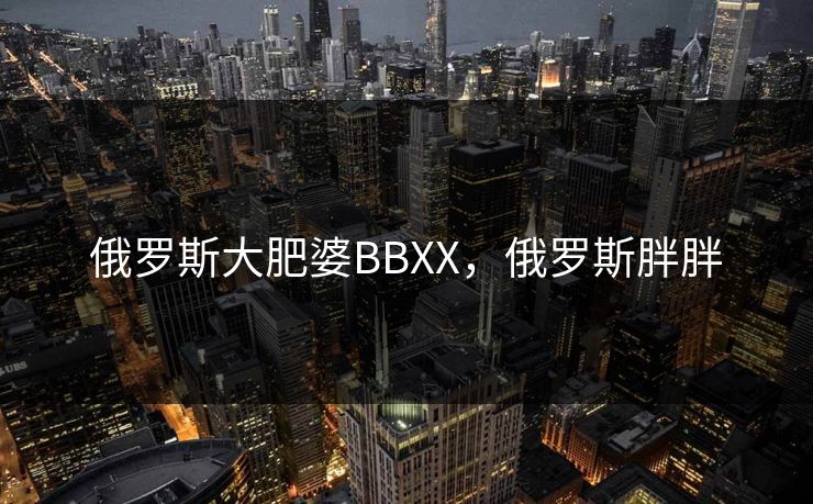 俄罗斯大肥婆BBXX，俄罗斯胖胖