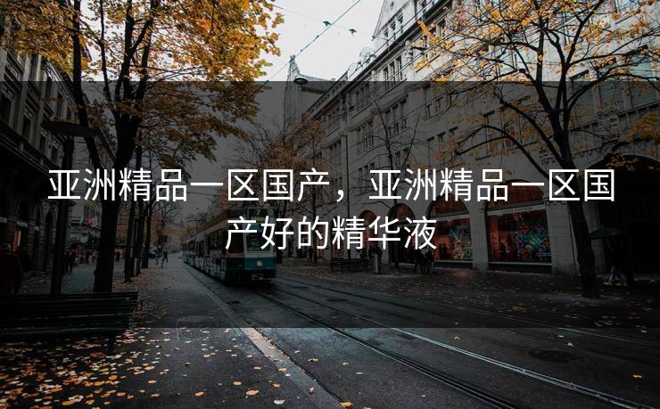 亚洲精品一区国产,亚洲精品一区国产好的精华液 亚洲精品一区国产,亚洲精品一区国产好的精华液