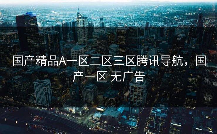 国产精品A一区二区三区腾讯导航，国产一区 无广告