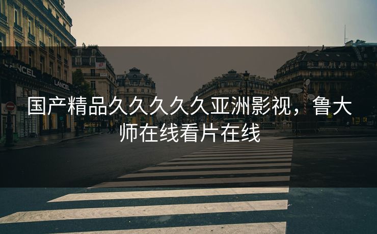 国产精品久久久久久亚洲影视，鲁大师在线看片在线