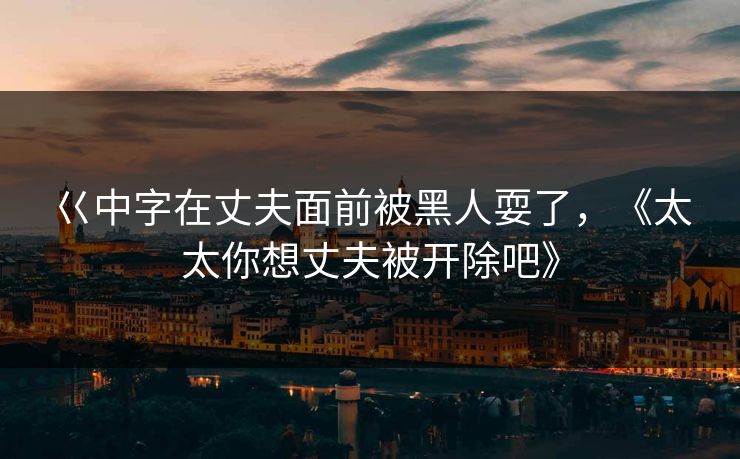 巜中字在丈夫面前被黑人耍了,《太太你想丈夫被开除吧》 巜中字在丈夫面前被黑人耍了,《太太你想丈夫被开除吧》