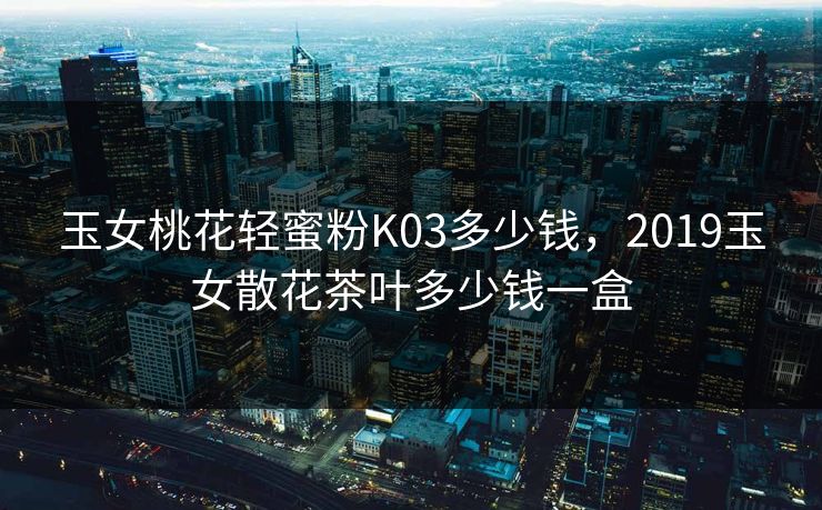 玉女桃花轻蜜粉K03多少钱，2019玉女散花茶叶多少钱一盒