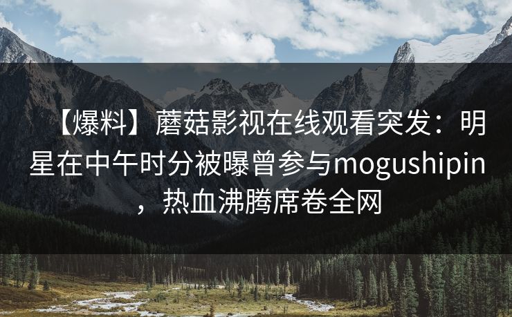 【爆料】蘑菇影视在线观看突发：明星在中午时分被曝曾参与mogushipin，热血沸腾席卷全网