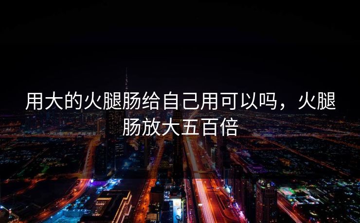 用大的火腿肠给自己用可以吗,火腿肠放大五百倍 用大的火腿肠给自己用可以吗,火腿肠放大五百倍
