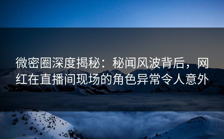 微密圈深度揭秘：秘闻风波背后，网红在直播间现场的角色异常令人意外