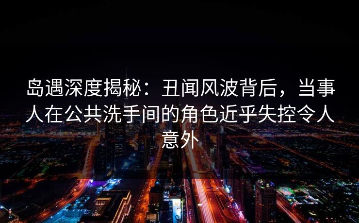 岛遇深度揭秘：丑闻风波背后，当事人在公共洗手间的角色近乎失控令人意外