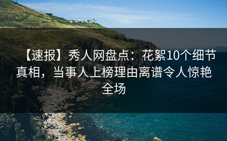 【速报】秀人网盘点：花絮10个细节真相，当事人上榜理由离谱令人惊艳全场
