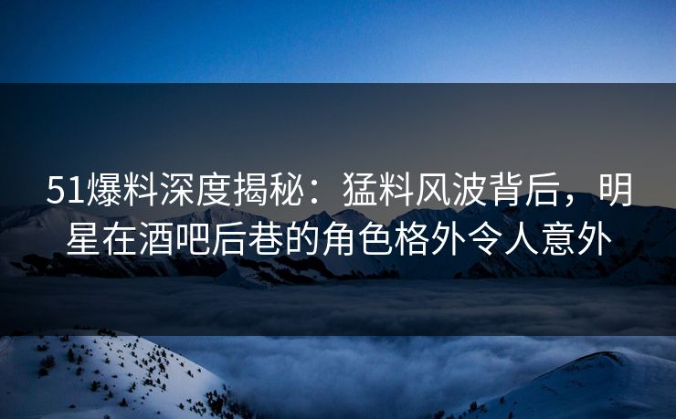 51爆料深度揭秘:猛料风波背后,明星在酒吧后巷的角色格外令人意外 51爆料深度揭秘:猛料风波背后,明星在酒吧后巷的角色格外令人意外