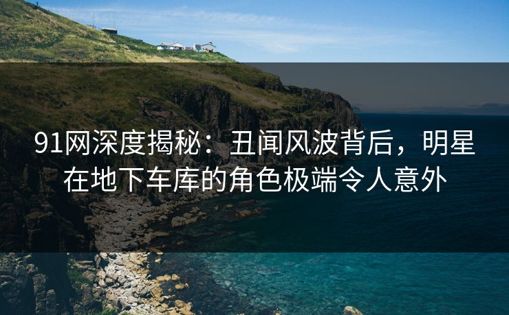 91网深度揭秘：丑闻风波背后，明星在地下车库的角色极端令人意外