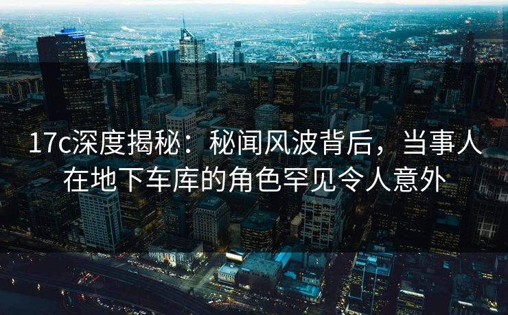 17c深度揭秘：秘闻风波背后，当事人在地下车库的角色罕见令人意外