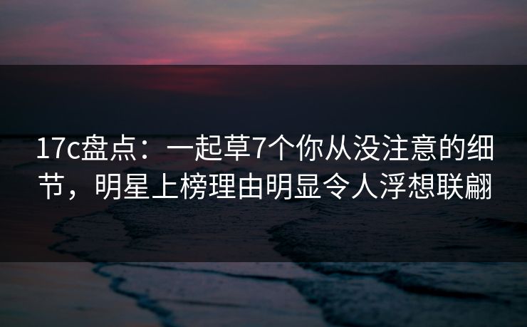 17c盘点:一起草7个你从没注意的细节,明星上榜理由明显令人浮想联翩 17c盘点:一起草7个你从没注意的细节,明星上榜理由明显令人浮想联翩
