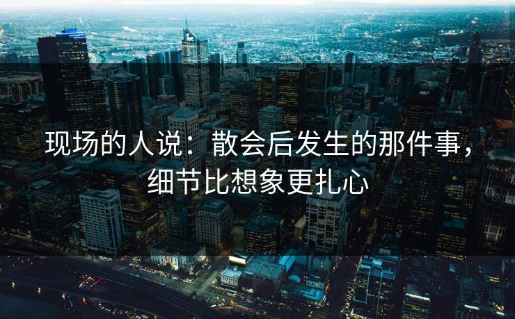 现场的人说：散会后发生的那件事，细节比想象更扎心