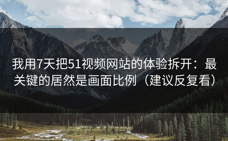 我用7天把51视频网站的体验拆开：最关键的居然是画面比例（建议反复看）