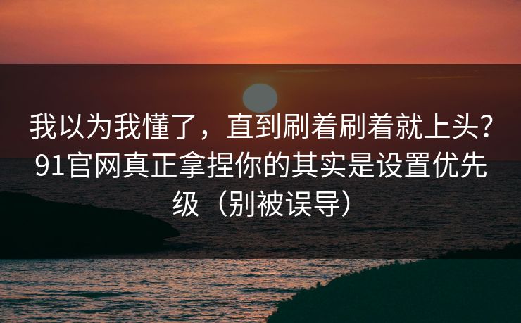 我以为我懂了，直到刷着刷着就上头？91官网真正拿捏你的其实是设置优先级（别被误导）