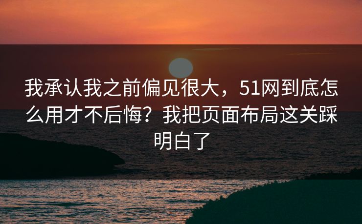 我承认我之前偏见很大，51网到底怎么用才不后悔？我把页面布局这关踩明白了