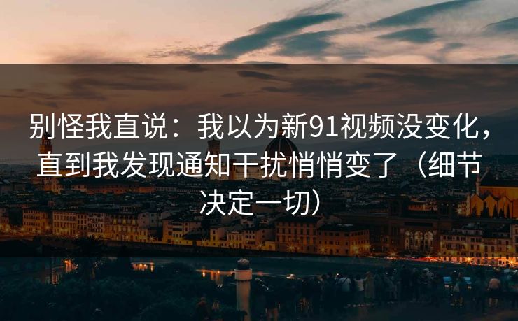 别怪我直说：我以为新91视频没变化，直到我发现通知干扰悄悄变了（细节决定一切）
