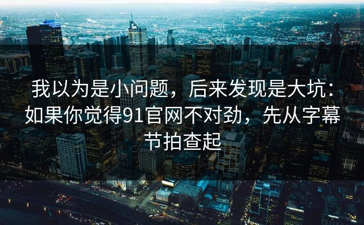 我以为是小问题，后来发现是大坑：如果你觉得91官网不对劲，先从字幕节拍查起