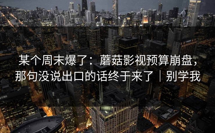 某个周末爆了:蘑菇影视预算崩盘,那句没说出口的话终于来了|别学我 某个周末爆了:蘑菇影视预算崩盘,那句没说出口的话终于来了|别学我