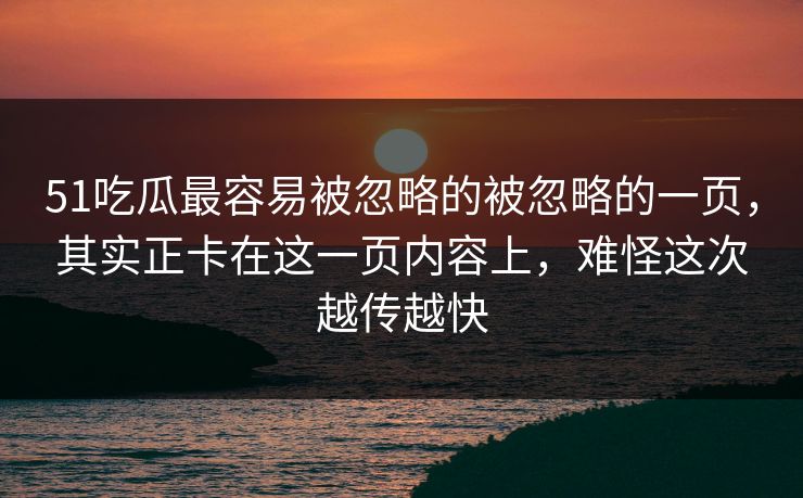 51吃瓜最容易被忽略的被忽略的一页，其实正卡在这一页内容上，难怪这次越传越快