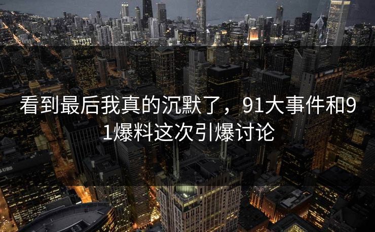 看到最后我真的沉默了，91大事件和91爆料这次引爆讨论